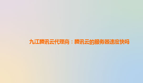 九江腾讯云代理商：腾讯云的服务器速度快吗