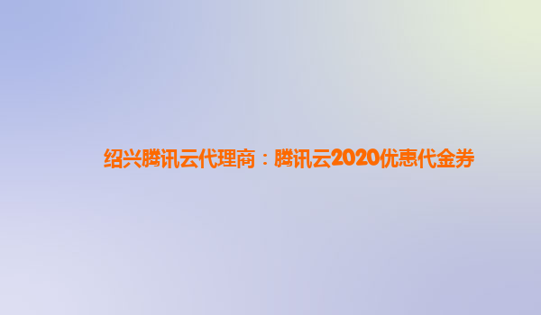 绍兴腾讯云代理商：腾讯云2020优惠代金券