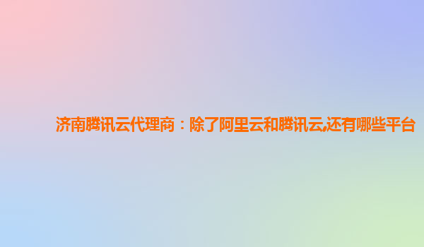 济南腾讯云代理商：除了阿里云和腾讯云,还有哪些平台