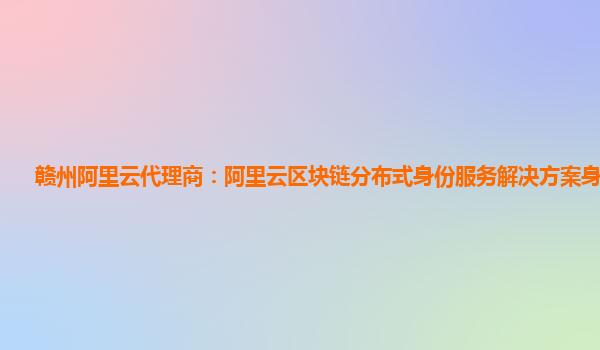 赣州阿里云代理商：阿里云区块链分布式身份服务解决方案身份秘钥