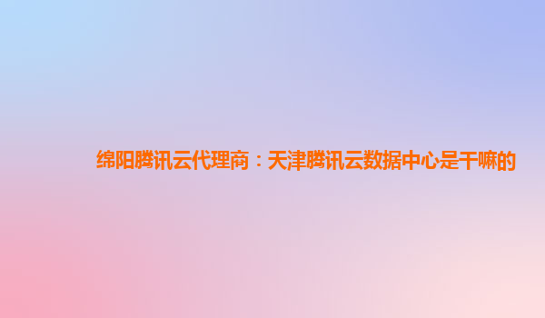 绵阳腾讯云代理商：天津腾讯云数据中心是干嘛的