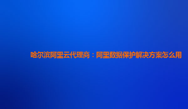 哈尔滨阿里云代理商：阿里数据保护解决方案怎么用