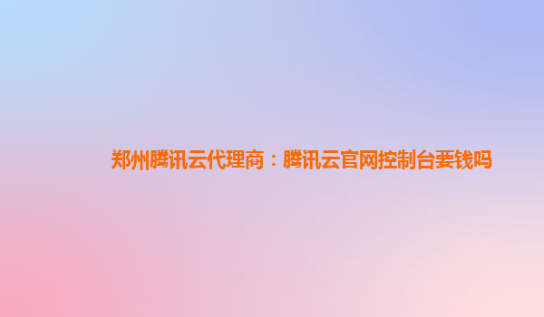 郑州腾讯云代理商：腾讯云官网控制台要钱吗