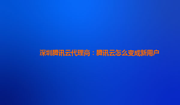 深圳腾讯云代理商：腾讯云怎么变成新用户
