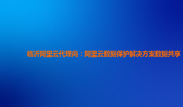 临沂阿里云代理商：阿里云数据保护解决方案数据共享