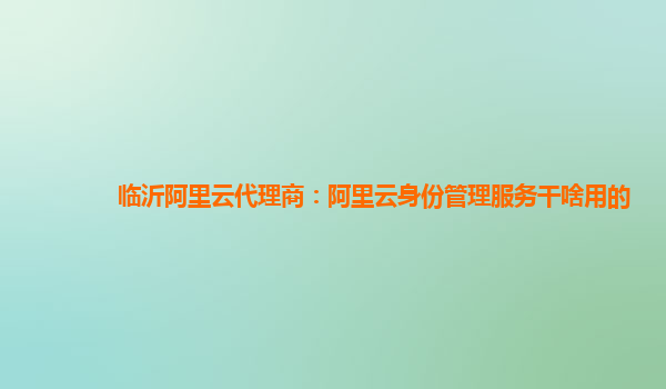 临沂阿里云代理商：阿里云身份管理服务干啥用的