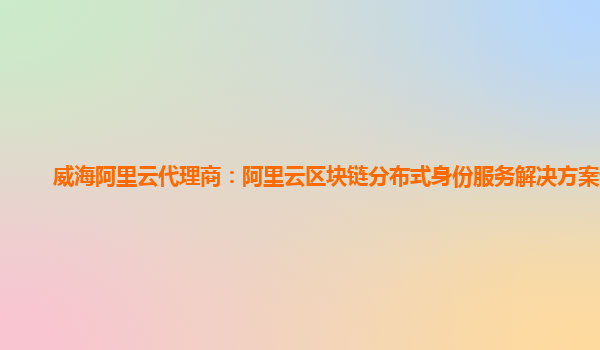 威海阿里云代理商：阿里云区块链分布式身份服务解决方案部署