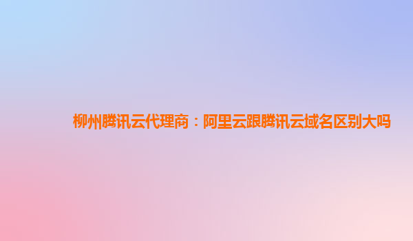 柳州腾讯云代理商：阿里云跟腾讯云域名区别大吗