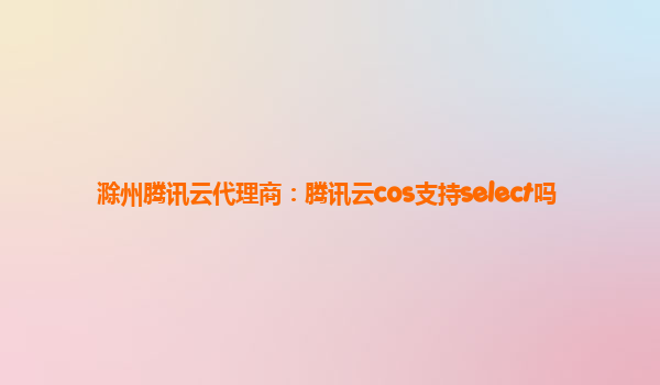 滁州腾讯云代理商：腾讯云cos支持select吗