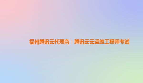 福州腾讯云代理商：腾讯云云运维工程师考试