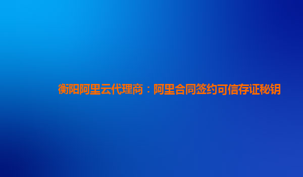 衡阳阿里云代理商：阿里合同签约可信存证秘钥