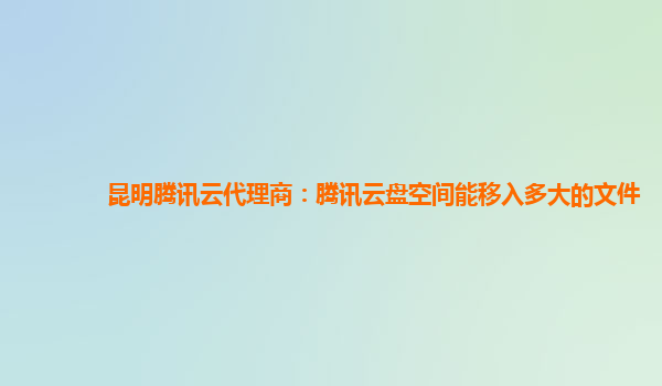 昆明腾讯云代理商：腾讯云盘空间能移入多大的文件