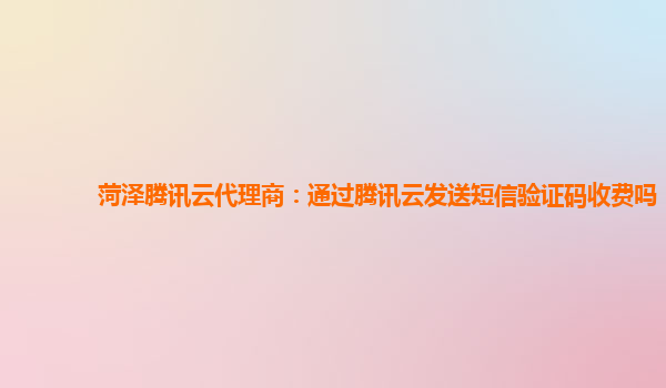 菏泽腾讯云代理商：通过腾讯云发送短信验证码收费吗
