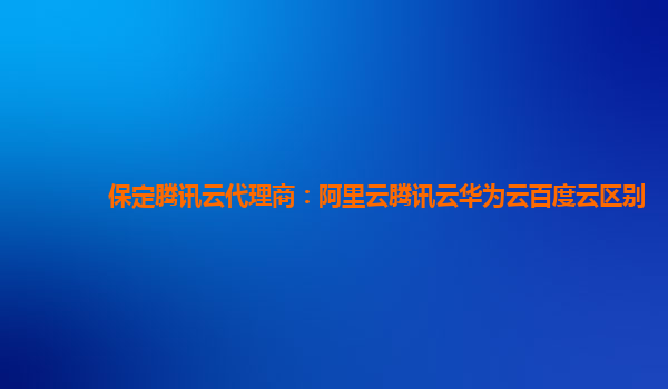 保定腾讯云代理商：阿里云腾讯云华为云百度云区别