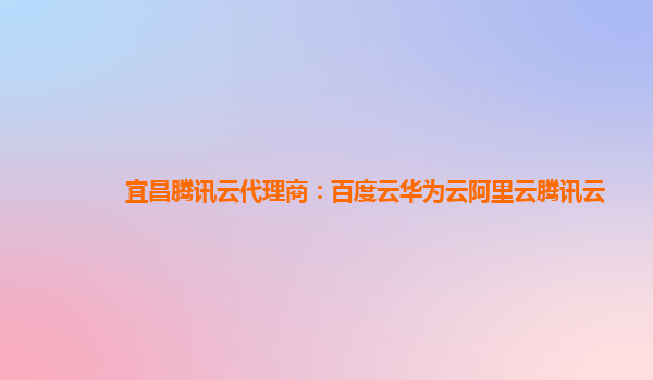 宜昌腾讯云代理商：百度云华为云阿里云腾讯云