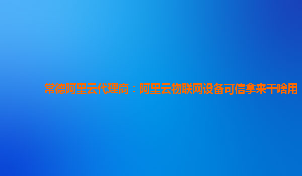 常德阿里云代理商：阿里云物联网设备可信拿来干啥用