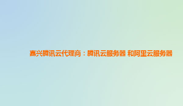 嘉兴腾讯云代理商：腾讯云服务器 和阿里云服务器