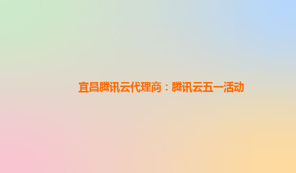 宜昌腾讯云代理商：腾讯云五一活动