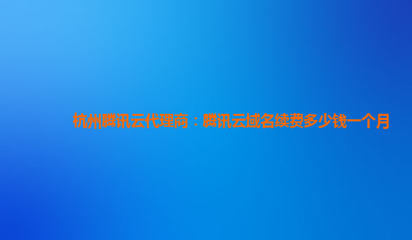 杭州腾讯云代理商：腾讯云域名续费多少钱一个月