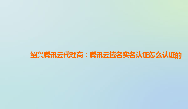 绍兴腾讯云代理商：腾讯云域名实名认证怎么认证的