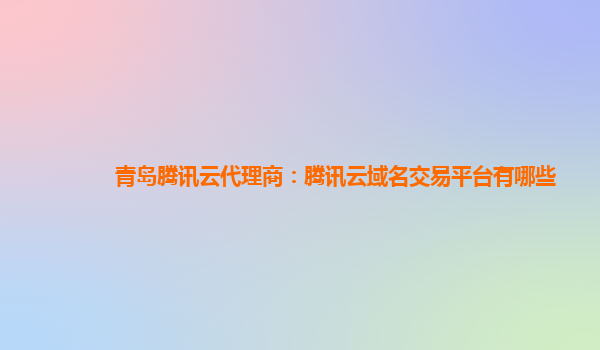 青岛腾讯云代理商：腾讯云域名交易平台有哪些