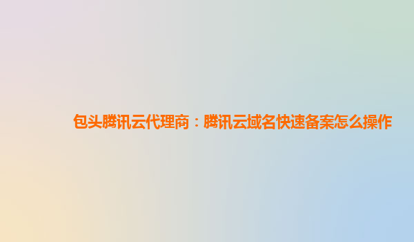 包头腾讯云代理商：腾讯云域名快速备案怎么操作