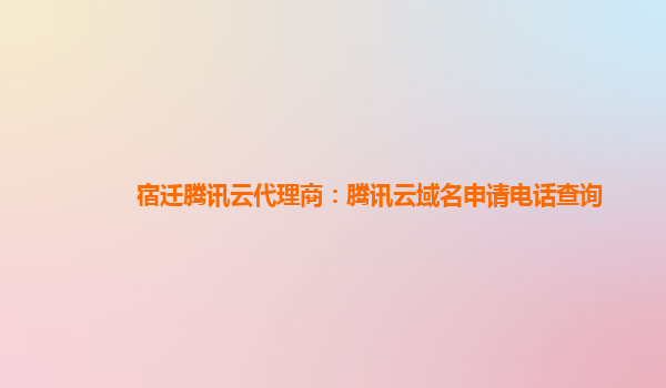 宿迁腾讯云代理商：腾讯云域名申请电话查询