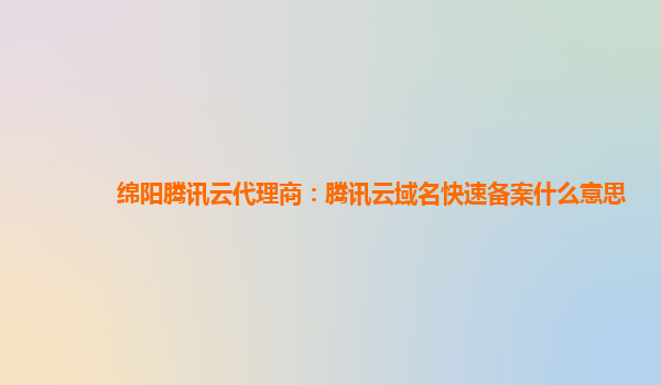 绵阳腾讯云代理商：腾讯云域名快速备案什么意思