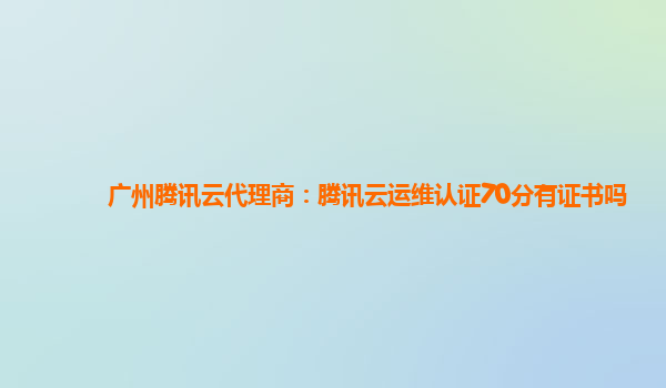 广州腾讯云代理商：腾讯云运维认证70分有证书吗