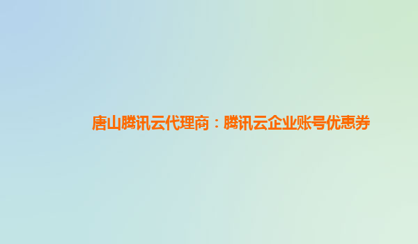 唐山腾讯云代理商：腾讯云企业账号优惠券