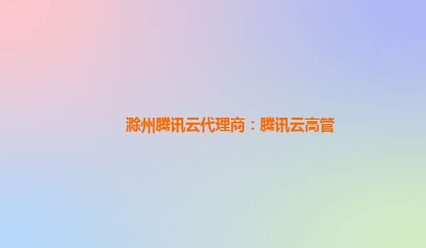 滁州腾讯云代理商：腾讯云高管