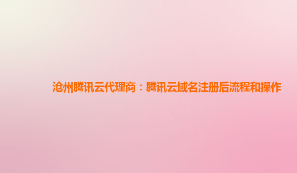 沧州腾讯云代理商：腾讯云域名注册后流程和操作