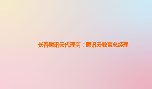 长春腾讯云代理商：腾讯云教育总经理
