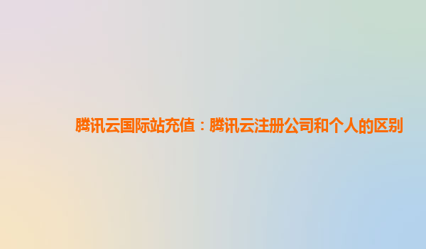 腾讯云国际站充值：腾讯云注册公司和个人的区别