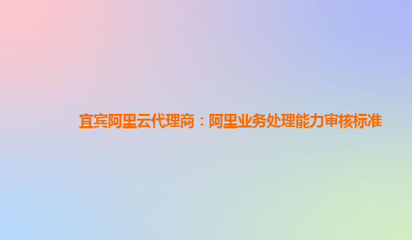宜宾阿里云代理商：阿里业务处理能力审核标准