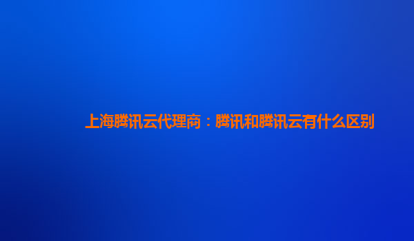 上海腾讯云代理商：腾讯和腾讯云有什么区别