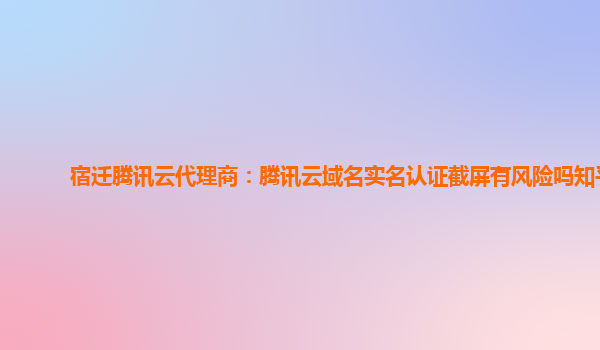 宿迁腾讯云代理商：腾讯云域名实名认证截屏有风险吗知乎