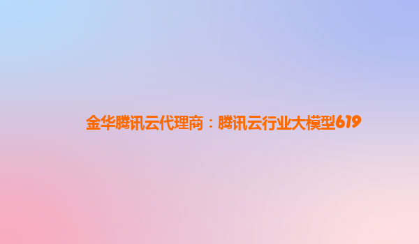 金华腾讯云代理商：腾讯云行业大模型619