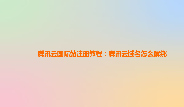 腾讯云国际站注册教程：腾讯云域名怎么解绑