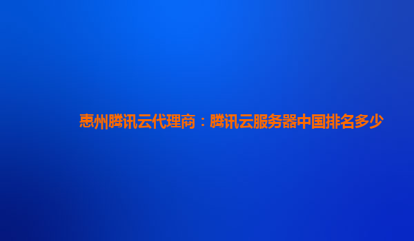 惠州腾讯云代理商：腾讯云服务器中国排名多少