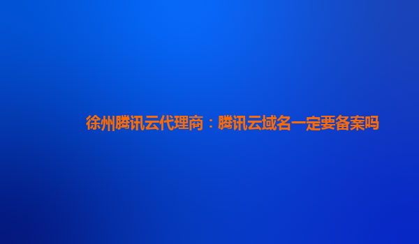 徐州腾讯云代理商：腾讯云域名一定要备案吗