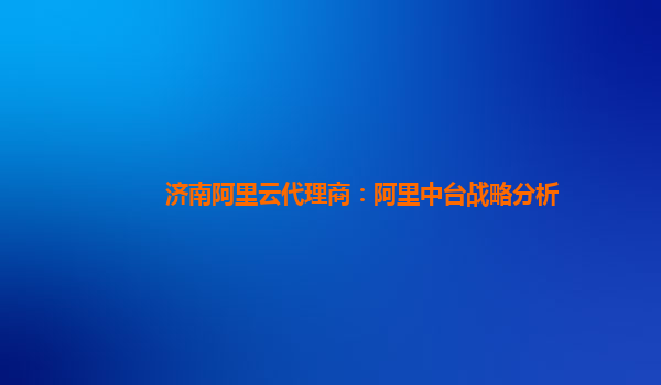济南阿里云代理商：阿里中台战略分析