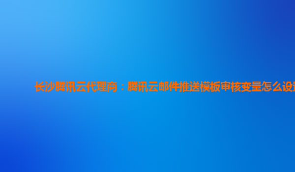 长沙腾讯云代理商：腾讯云邮件推送模板审核变量怎么设置