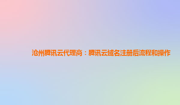沧州腾讯云代理商：腾讯云域名注册后流程和操作
