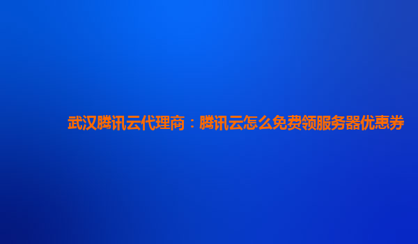 武汉腾讯云代理商：腾讯云怎么免费领服务器优惠券