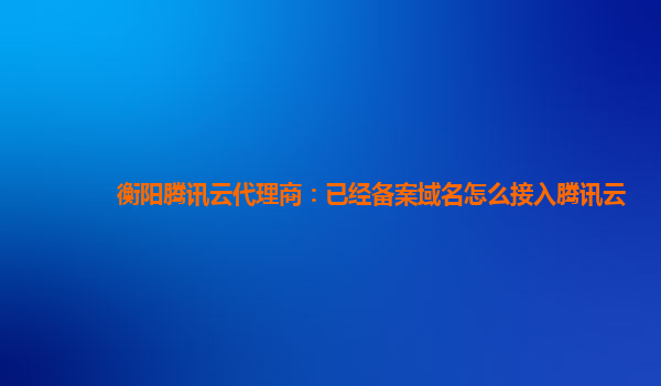 衡阳腾讯云代理商：已经备案域名怎么接入腾讯云