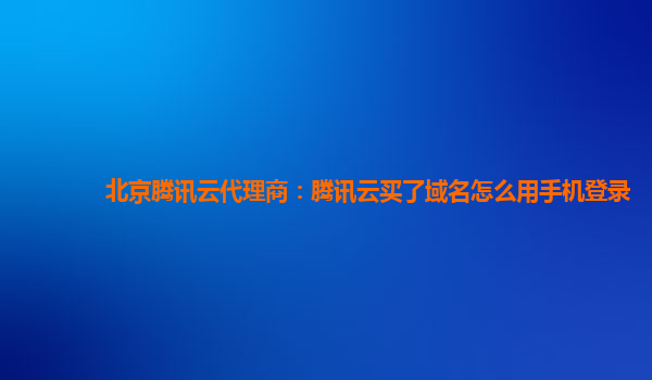 北京腾讯云代理商：腾讯云买了域名怎么用手机登录