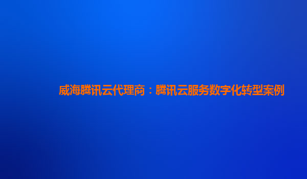 威海腾讯云代理商：腾讯云服务数字化转型案例