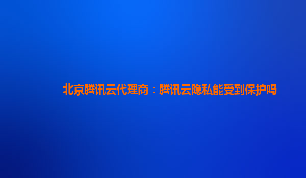 北京腾讯云代理商：腾讯云隐私能受到保护吗