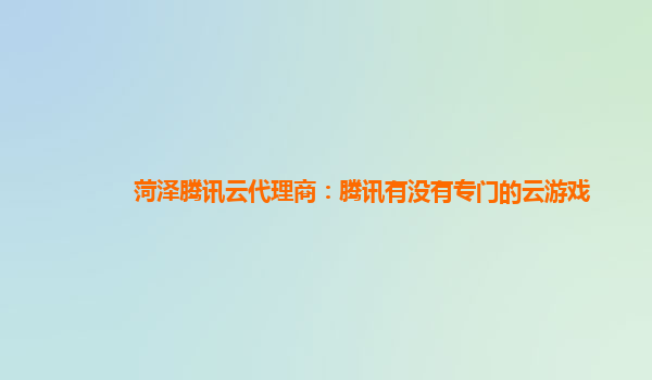 菏泽腾讯云代理商：腾讯有没有专门的云游戏